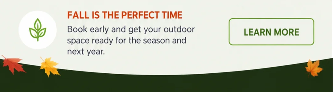 Fall is the perfect time. Book early and get your outdoor space ready for the season and next year. Learn more.